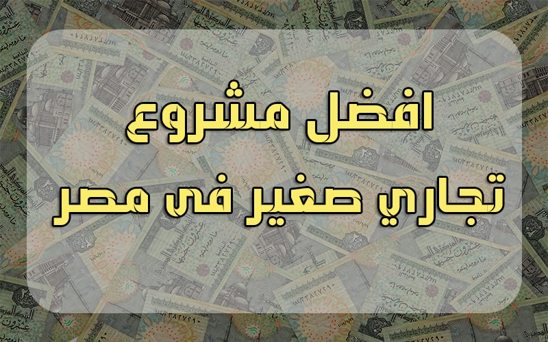ما هو افضل مشروع تجاري صغير فى مصر اليوم؟ .. نبذة عن كل مشروع